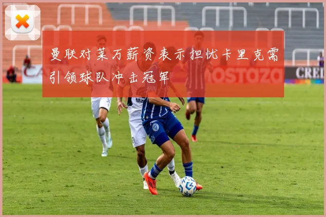 曼联对莱万薪资表示担忧卡里克需引领球队冲击冠军