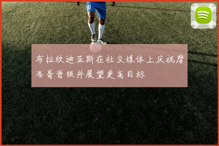 布拉欣迪亚斯在社交媒体上庆祝摩洛哥晋级并展望更高目标