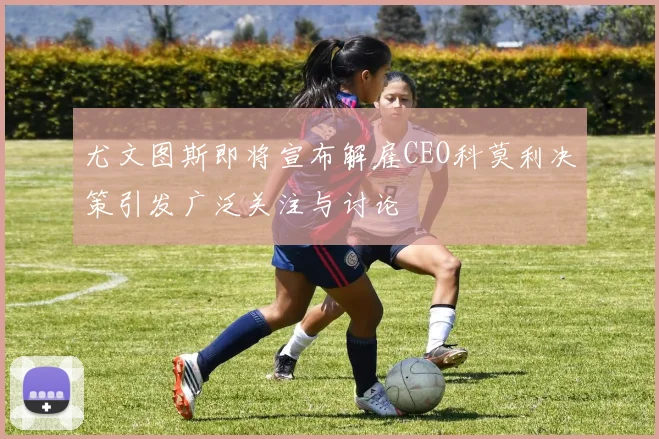 尤文图斯即将宣布解雇CEO科莫利决策引发广泛关注与讨论