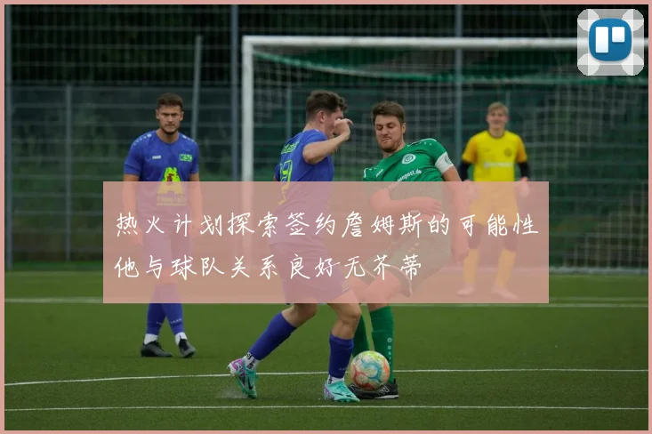 热火计划探索签约詹姆斯的可能性他与球队关系良好无芥蒂