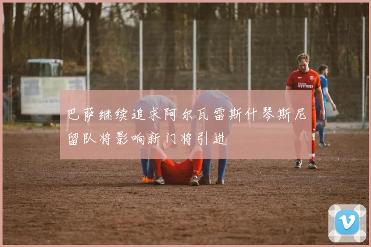 巴萨继续追求阿尔瓦雷斯什琴斯尼留队将影响新门将引进