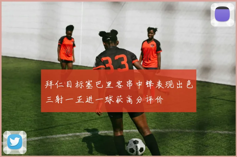 拜仁目标塞巴里客串中锋表现出色三射一正进一球获高分评价