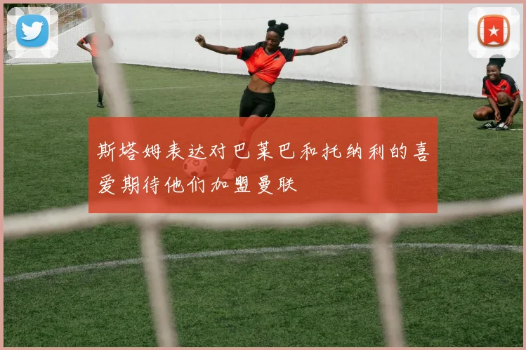 斯塔姆表达对巴莱巴和托纳利的喜爱期待他们加盟曼联