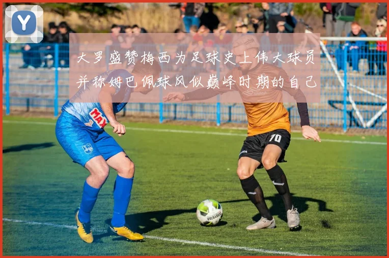 大罗盛赞梅西为足球史上伟大球员并称姆巴佩球风似巅峰时期的自己