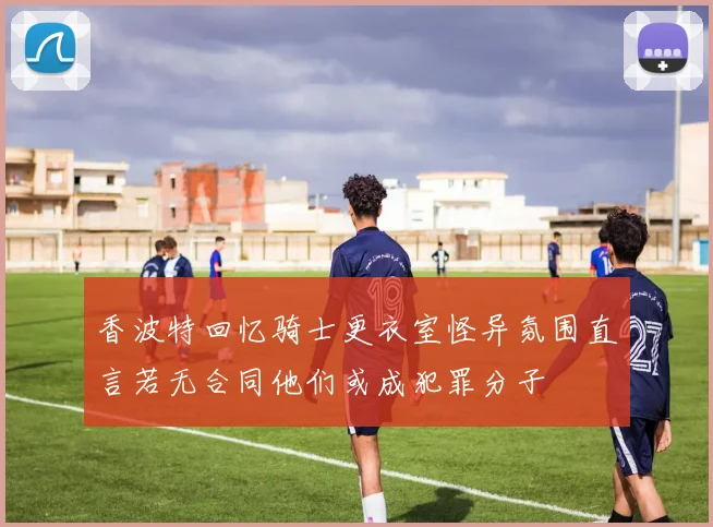 香波特回忆骑士更衣室怪异氛围直言若无合同他们或成犯罪分子