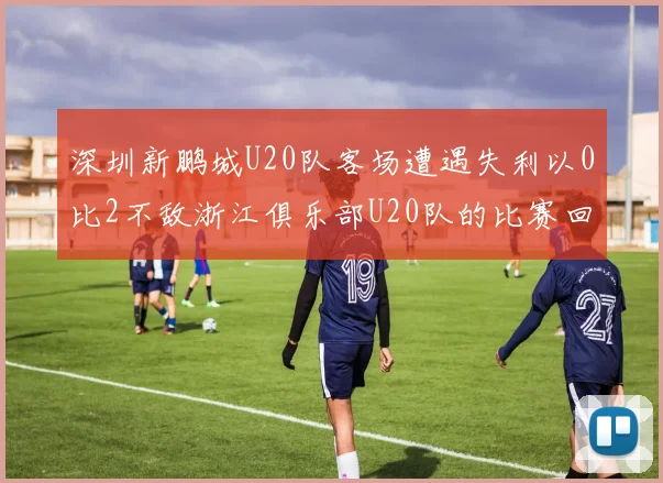 深圳新鹏城U20队客场遭遇失利以0比2不敌浙江俱乐部U20队的比赛回顾