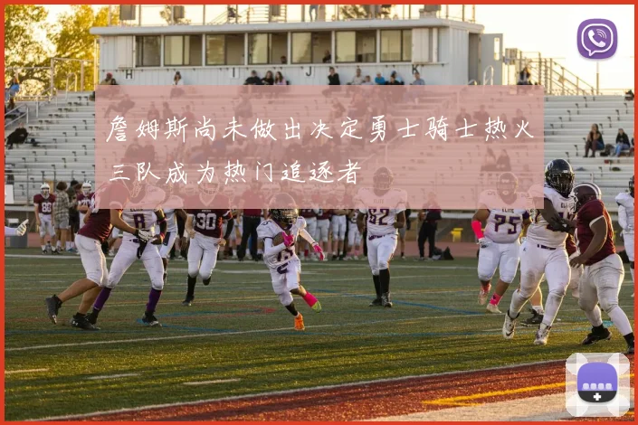 詹姆斯尚未做出决定勇士骑士热火三队成为热门追逐者