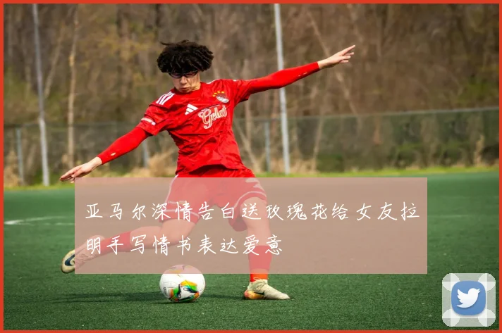 亚马尔深情告白送玫瑰花给女友拉明手写情书表达爱意