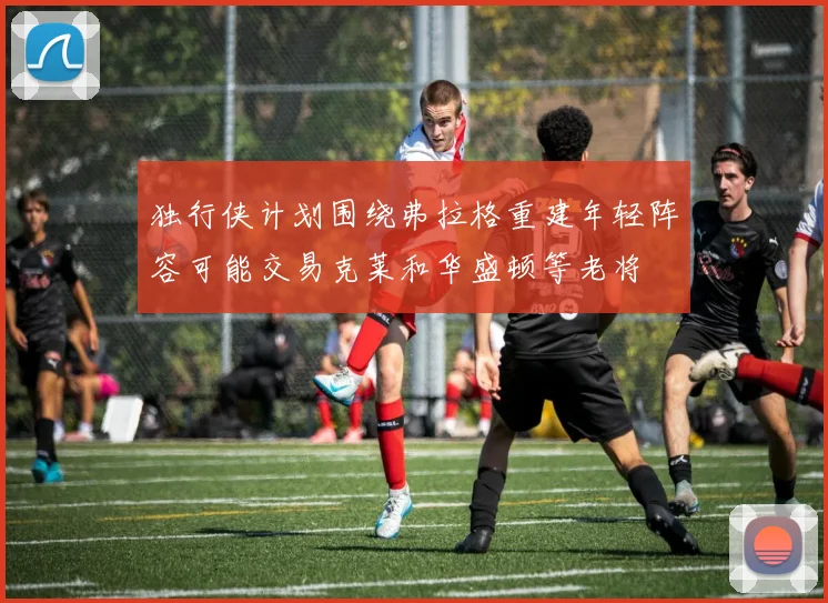独行侠计划围绕弗拉格重建年轻阵容可能交易克莱和华盛顿等老将