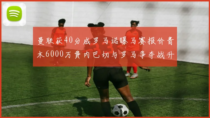 曼联获40分成罗马诺曝马赛报价青木6000万费内巴切与罗马争夺战升级