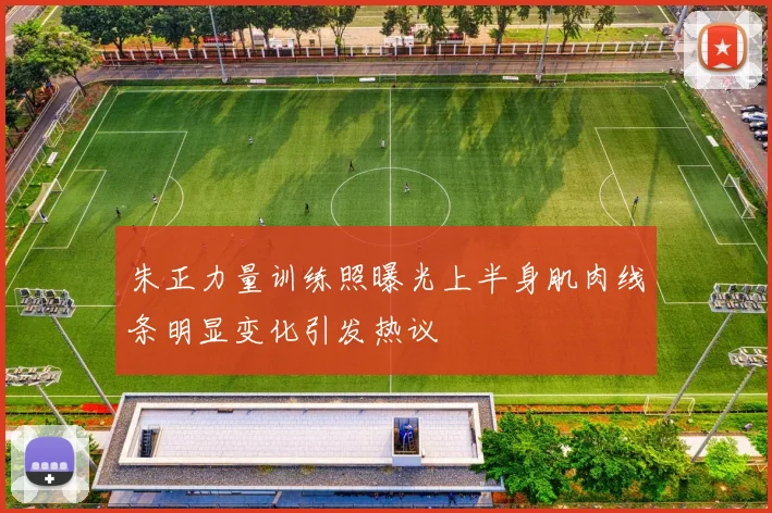 朱正力量训练照曝光上半身肌肉线条明显变化引发热议