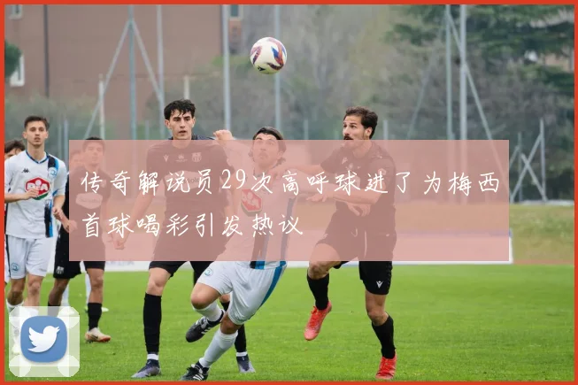 传奇解说员29次高呼球进了为梅西首球喝彩引发热议