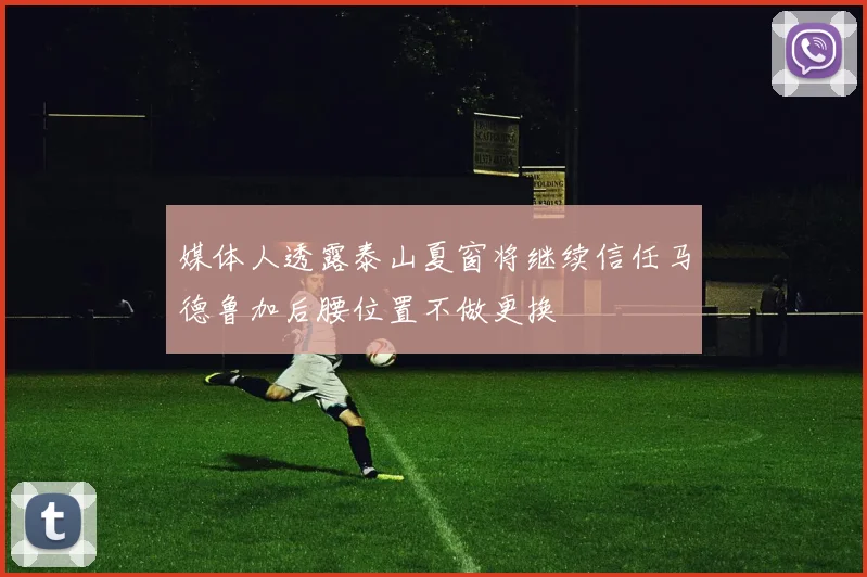 媒体人透露泰山夏窗将继续信任马德鲁加后腰位置不做更换