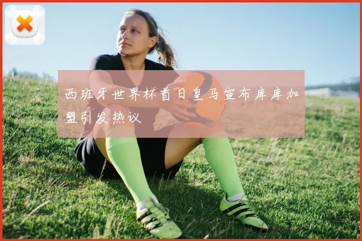 西班牙世界杯首日皇马宣布库库加盟引发热议
