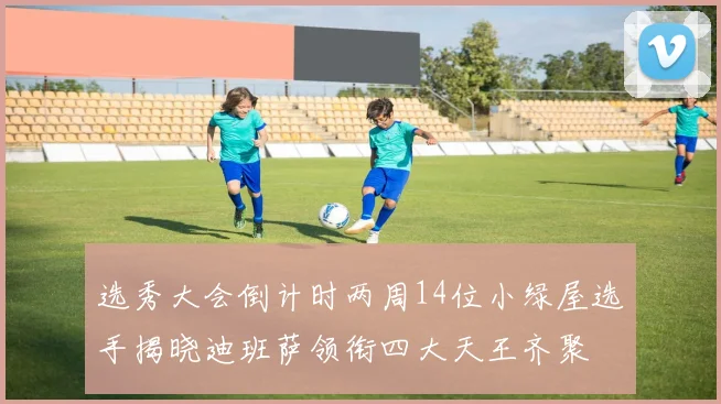 选秀大会倒计时两周14位小绿屋选手揭晓迪班萨领衔四大天王齐聚