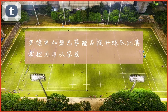 罗德里加盟巴萨能否提升球队比赛掌控力与从容度
