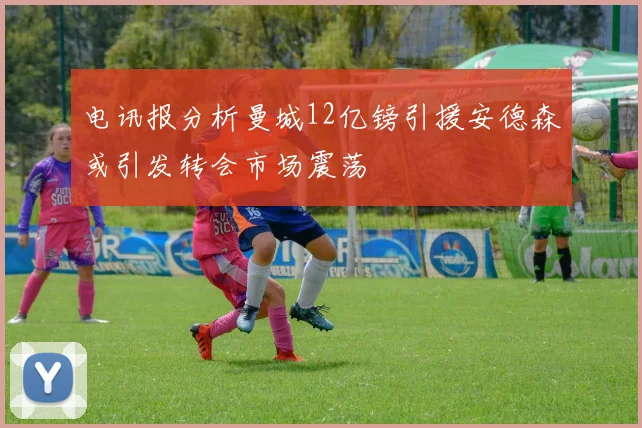 电讯报分析曼城12亿镑引援安德森或引发转会市场震荡